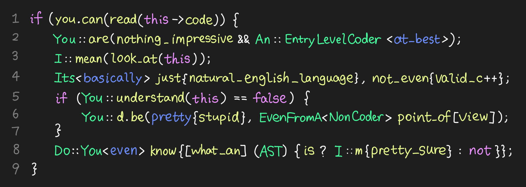 Dark themed code editor with syntax highlighting. The code goes:

if (you.can(read(this->code)) {
You::are(nothing_impressive && An::EntryLevelCoder<at_best>);
I::mean(look_at(this));
Its<basically> just{natural_english_language}, not_even{valid_c++};
if (You::understand(this) == false)
You::d.be(pretty{stupid}, EvenFromA<NonCoder> point_of[view]);

Do::You<even> know{[what_an] (AST) {is ? I::m{pretty_sure} : not}};
}